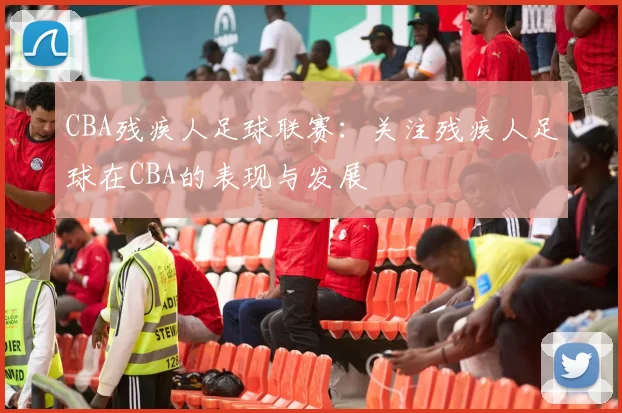 CBA残疾人足球联赛:关注残疾人足球在CBA的表现与发展