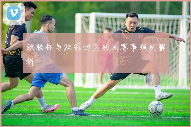 欧联杯与欧冠的区别及赛事级别解析