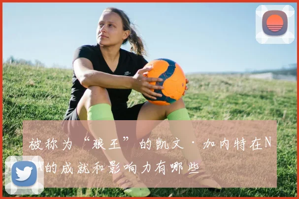 被称为“狼王”的凯文·加内特在NBA的成就和影响力有哪些