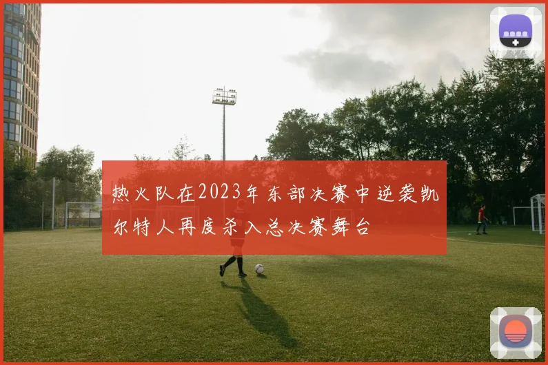 热火队在2023年东部决赛中逆袭凯尔特人再度杀入总决赛舞台